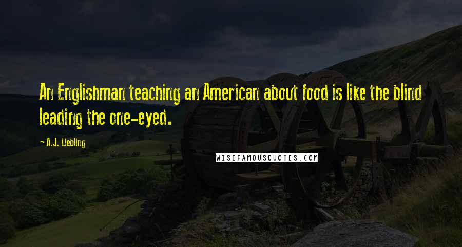 A.J. Liebling Quotes: An Englishman teaching an American about food is like the blind leading the one-eyed.