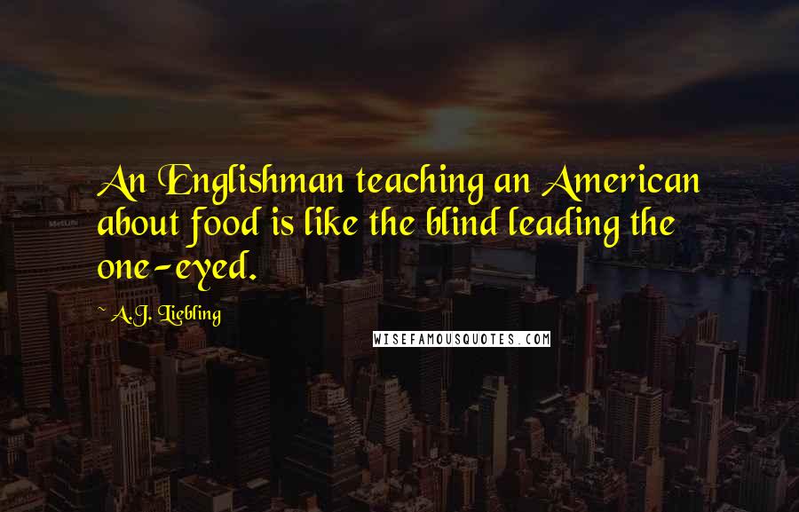 A.J. Liebling Quotes: An Englishman teaching an American about food is like the blind leading the one-eyed.