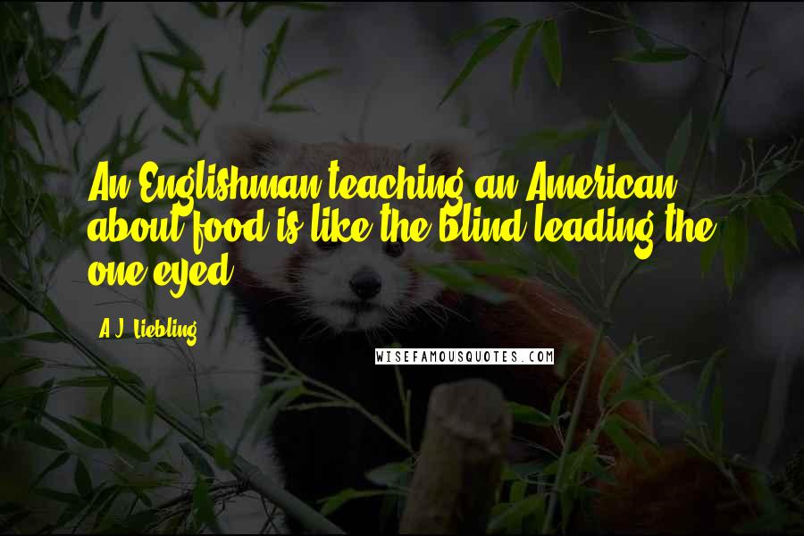 A.J. Liebling Quotes: An Englishman teaching an American about food is like the blind leading the one-eyed.