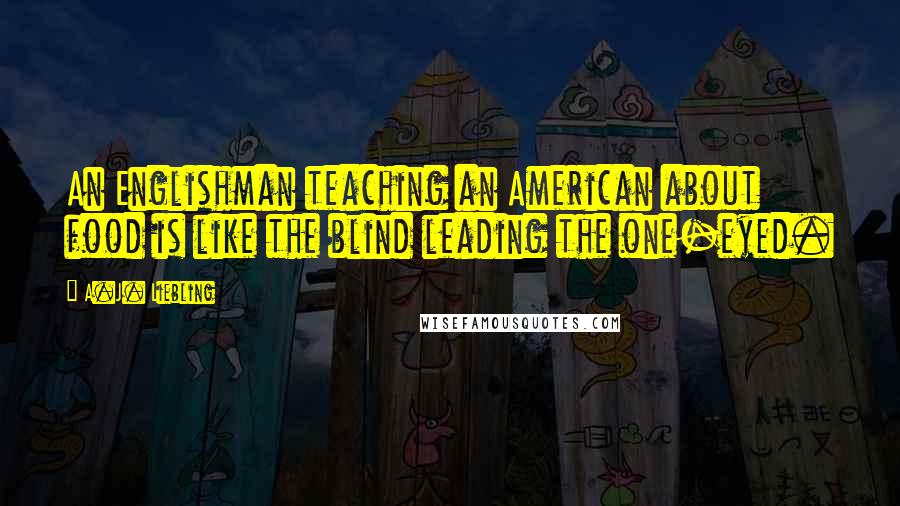 A.J. Liebling Quotes: An Englishman teaching an American about food is like the blind leading the one-eyed.