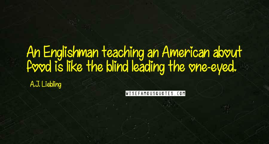 A.J. Liebling Quotes: An Englishman teaching an American about food is like the blind leading the one-eyed.