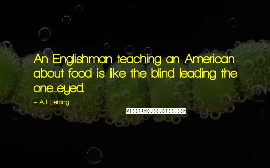 A.J. Liebling Quotes: An Englishman teaching an American about food is like the blind leading the one-eyed.