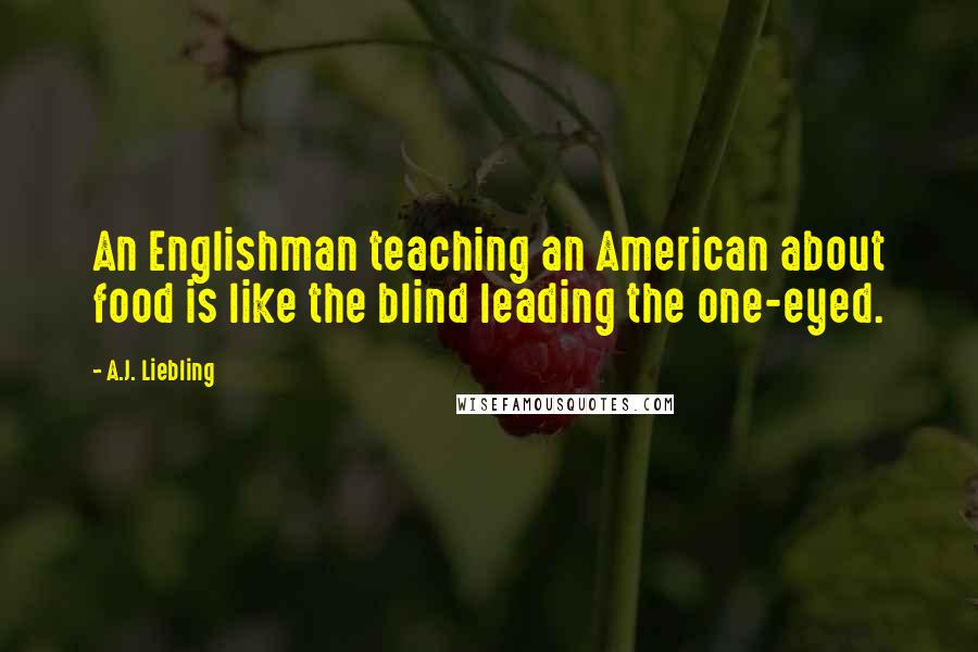 A.J. Liebling Quotes: An Englishman teaching an American about food is like the blind leading the one-eyed.
