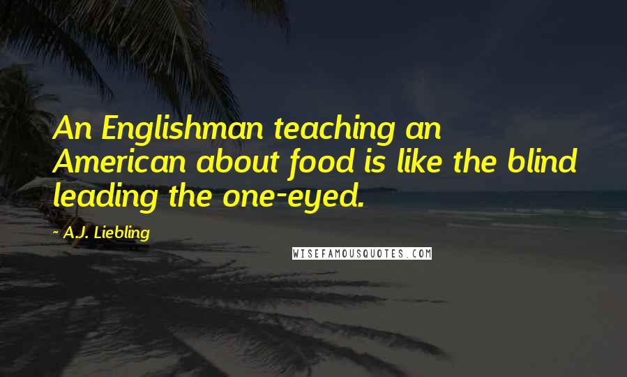 A.J. Liebling Quotes: An Englishman teaching an American about food is like the blind leading the one-eyed.