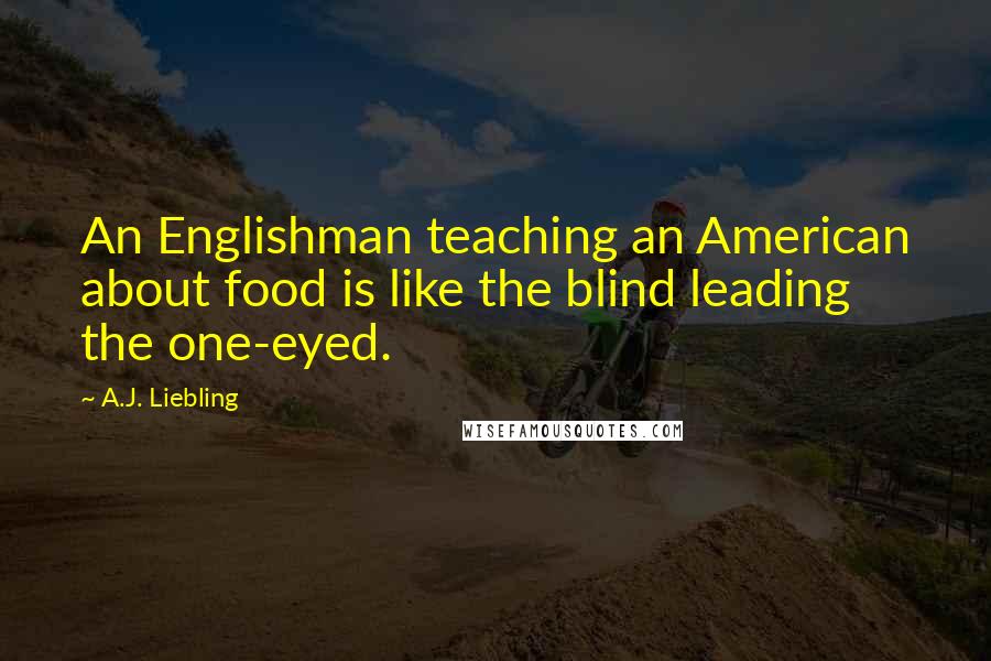 A.J. Liebling Quotes: An Englishman teaching an American about food is like the blind leading the one-eyed.