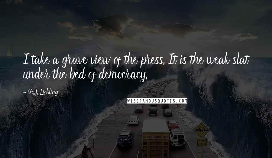 A.J. Liebling Quotes: I take a grave view of the press. It is the weak slat under the bed of democracy.