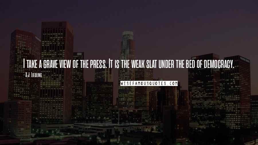 A.J. Liebling Quotes: I take a grave view of the press. It is the weak slat under the bed of democracy.