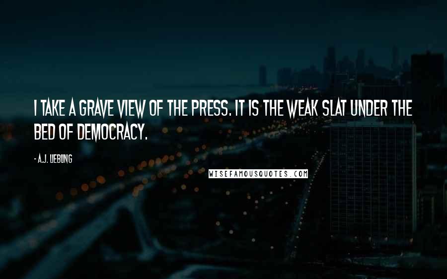 A.J. Liebling Quotes: I take a grave view of the press. It is the weak slat under the bed of democracy.