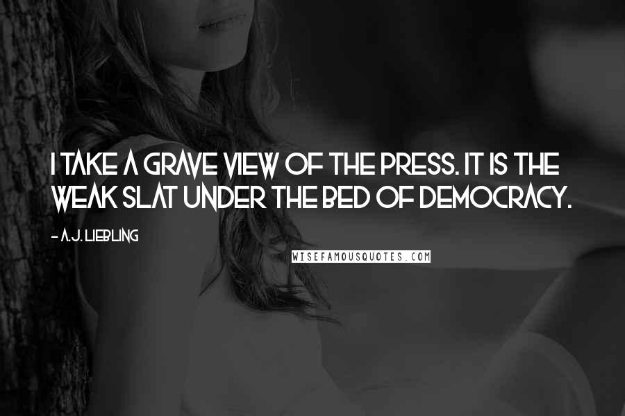 A.J. Liebling Quotes: I take a grave view of the press. It is the weak slat under the bed of democracy.