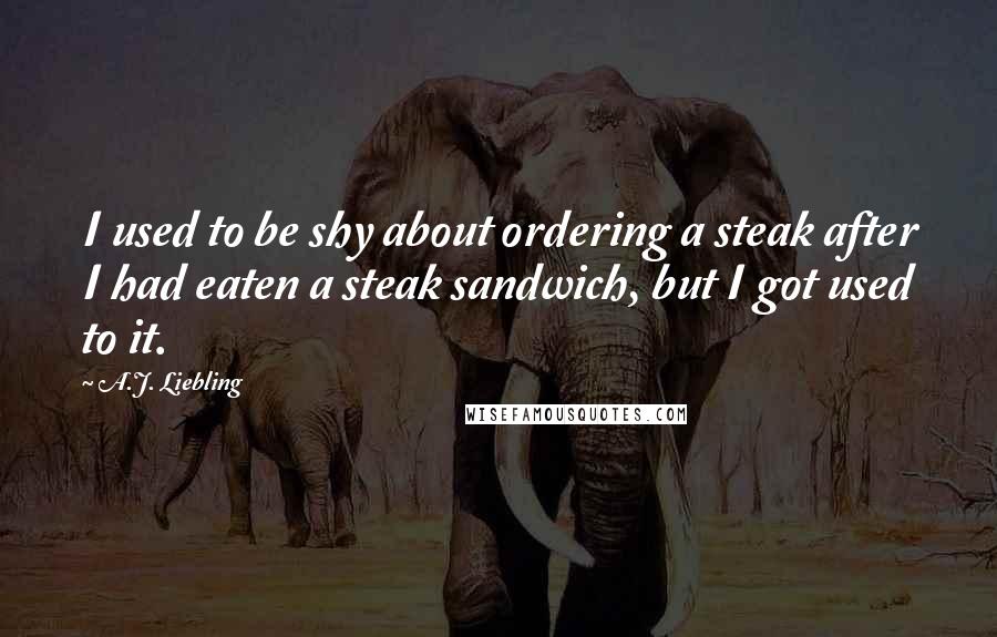 A.J. Liebling Quotes: I used to be shy about ordering a steak after I had eaten a steak sandwich, but I got used to it.