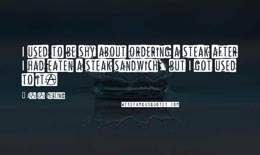 A.J. Liebling Quotes: I used to be shy about ordering a steak after I had eaten a steak sandwich, but I got used to it.