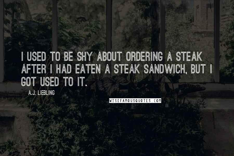A.J. Liebling Quotes: I used to be shy about ordering a steak after I had eaten a steak sandwich, but I got used to it.