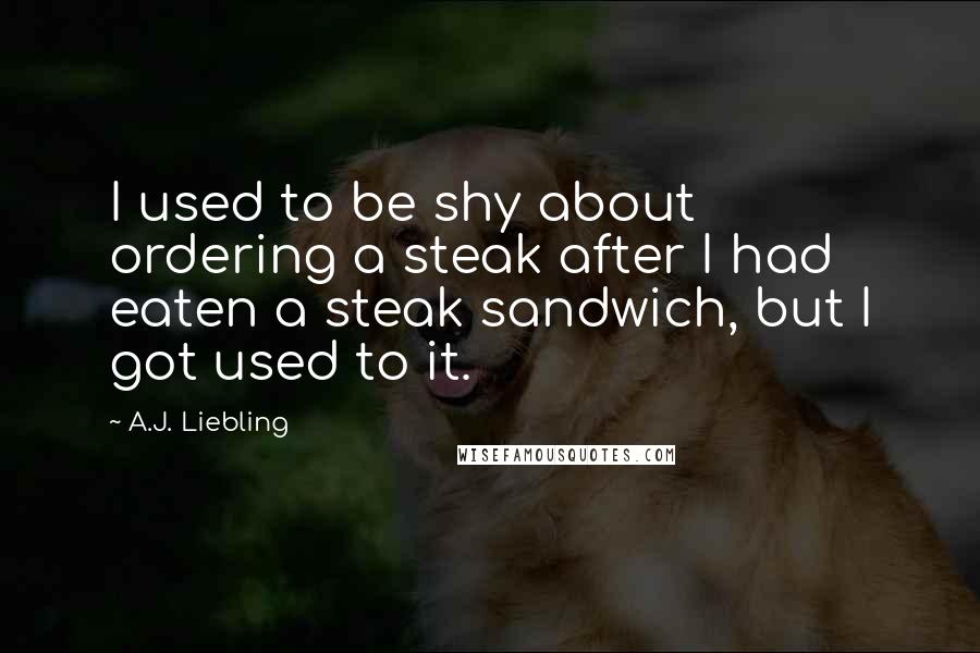 A.J. Liebling Quotes: I used to be shy about ordering a steak after I had eaten a steak sandwich, but I got used to it.