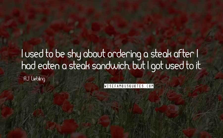 A.J. Liebling Quotes: I used to be shy about ordering a steak after I had eaten a steak sandwich, but I got used to it.