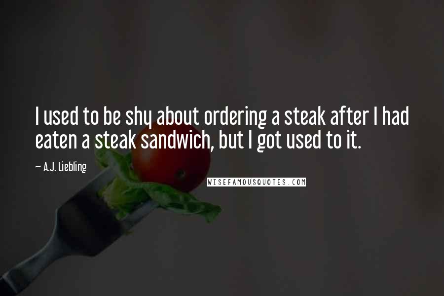 A.J. Liebling Quotes: I used to be shy about ordering a steak after I had eaten a steak sandwich, but I got used to it.