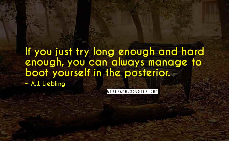 A.J. Liebling Quotes: If you just try long enough and hard enough, you can always manage to boot yourself in the posterior.