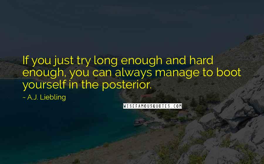 A.J. Liebling Quotes: If you just try long enough and hard enough, you can always manage to boot yourself in the posterior.