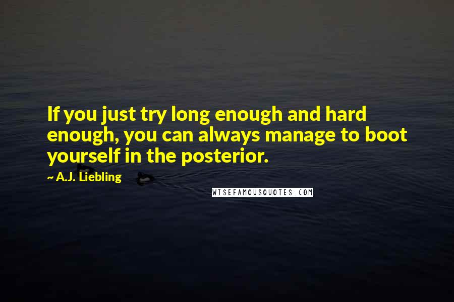 A.J. Liebling Quotes: If you just try long enough and hard enough, you can always manage to boot yourself in the posterior.