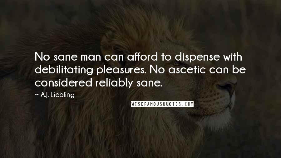 A.J. Liebling Quotes: No sane man can afford to dispense with debilitating pleasures. No ascetic can be considered reliably sane.