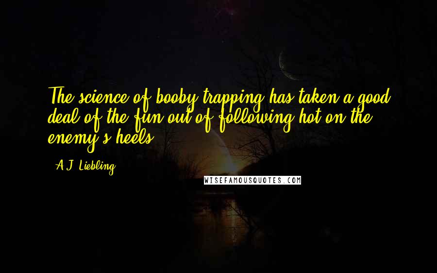 A.J. Liebling Quotes: The science of booby-trapping has taken a good deal of the fun out of following hot on the enemy's heels.