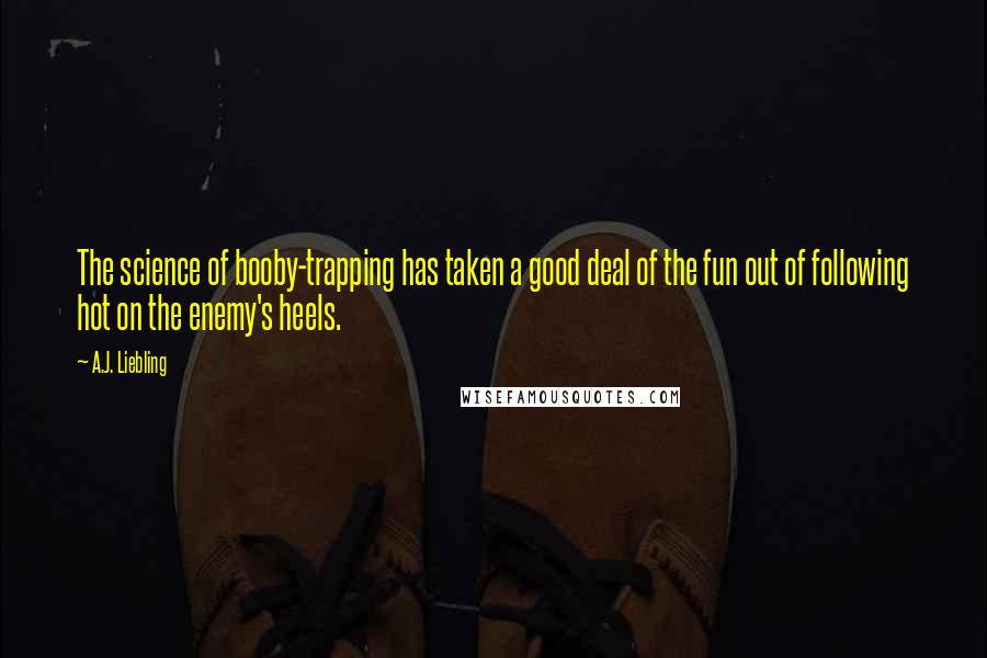 A.J. Liebling Quotes: The science of booby-trapping has taken a good deal of the fun out of following hot on the enemy's heels.