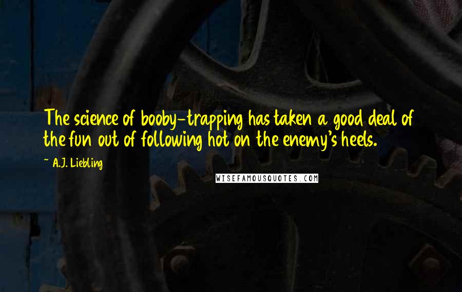 A.J. Liebling Quotes: The science of booby-trapping has taken a good deal of the fun out of following hot on the enemy's heels.