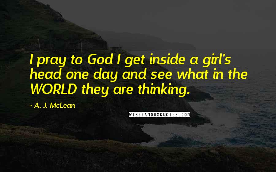 A. J. McLean Quotes: I pray to God I get inside a girl's head one day and see what in the WORLD they are thinking.