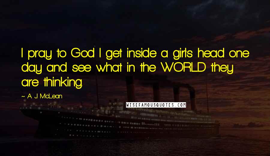 A. J. McLean Quotes: I pray to God I get inside a girl's head one day and see what in the WORLD they are thinking.