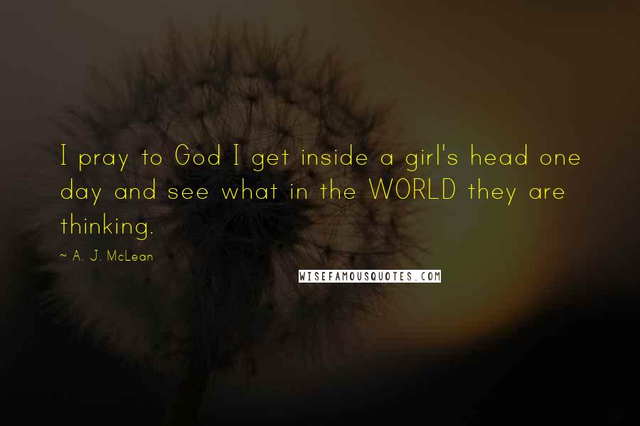 A. J. McLean Quotes: I pray to God I get inside a girl's head one day and see what in the WORLD they are thinking.