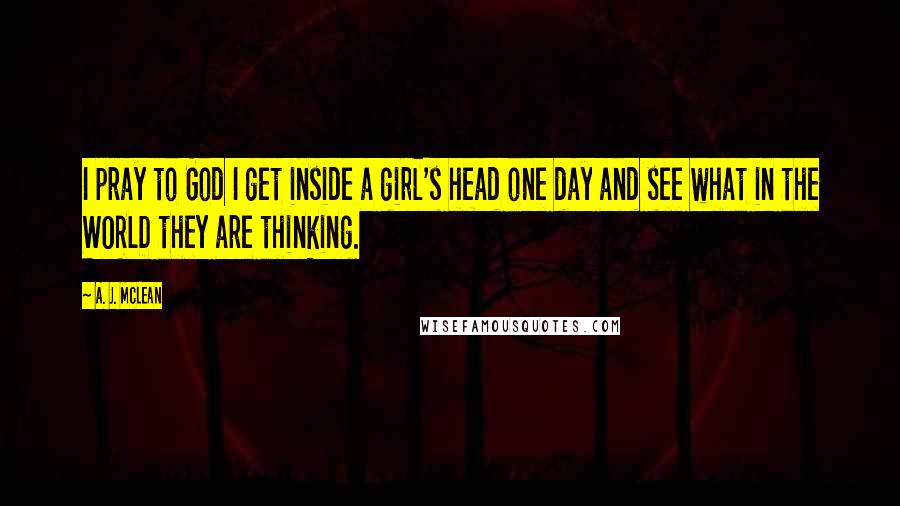 A. J. McLean Quotes: I pray to God I get inside a girl's head one day and see what in the WORLD they are thinking.