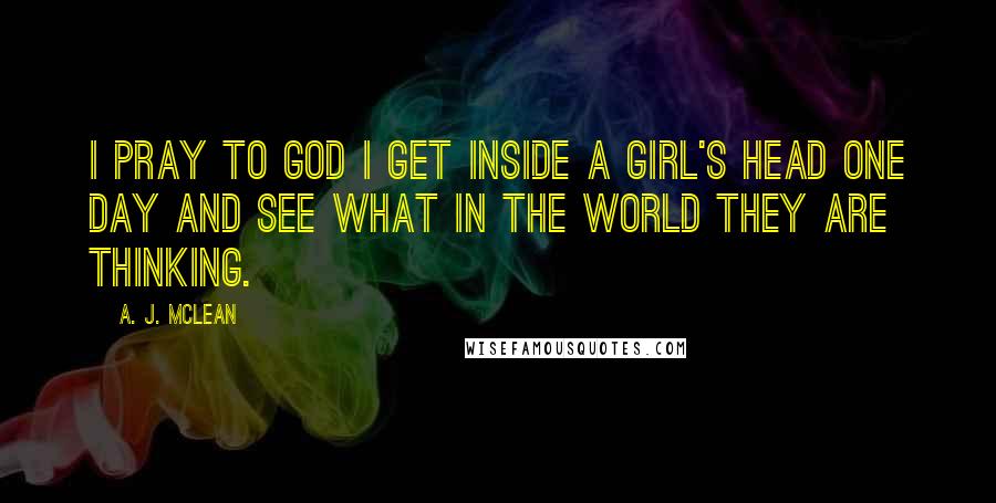 A. J. McLean Quotes: I pray to God I get inside a girl's head one day and see what in the WORLD they are thinking.