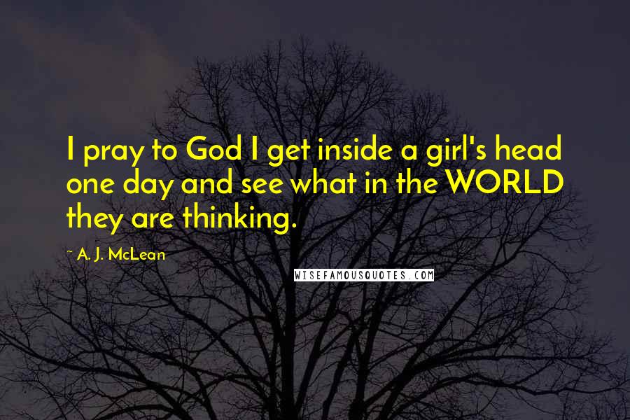 A. J. McLean Quotes: I pray to God I get inside a girl's head one day and see what in the WORLD they are thinking.