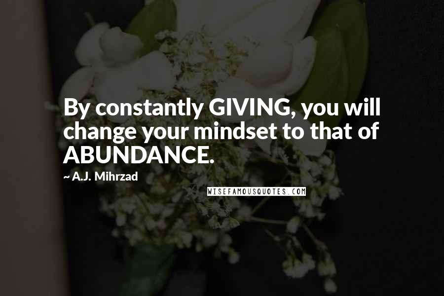 A.J. Mihrzad Quotes: By constantly GIVING, you will change your mindset to that of ABUNDANCE.