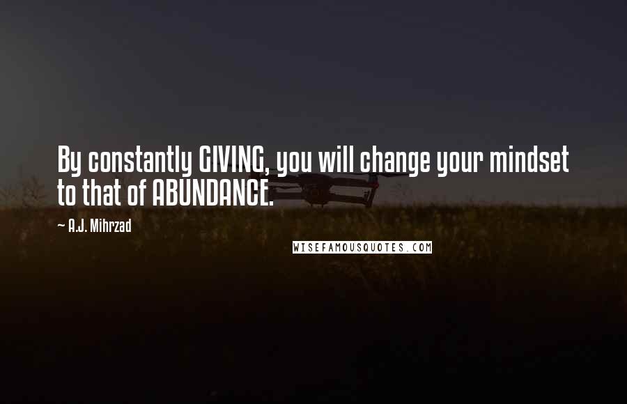 A.J. Mihrzad Quotes: By constantly GIVING, you will change your mindset to that of ABUNDANCE.