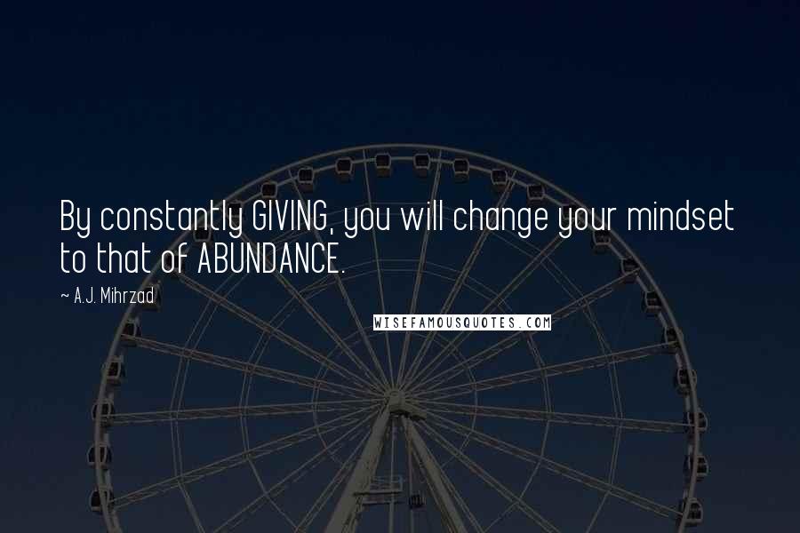 A.J. Mihrzad Quotes: By constantly GIVING, you will change your mindset to that of ABUNDANCE.