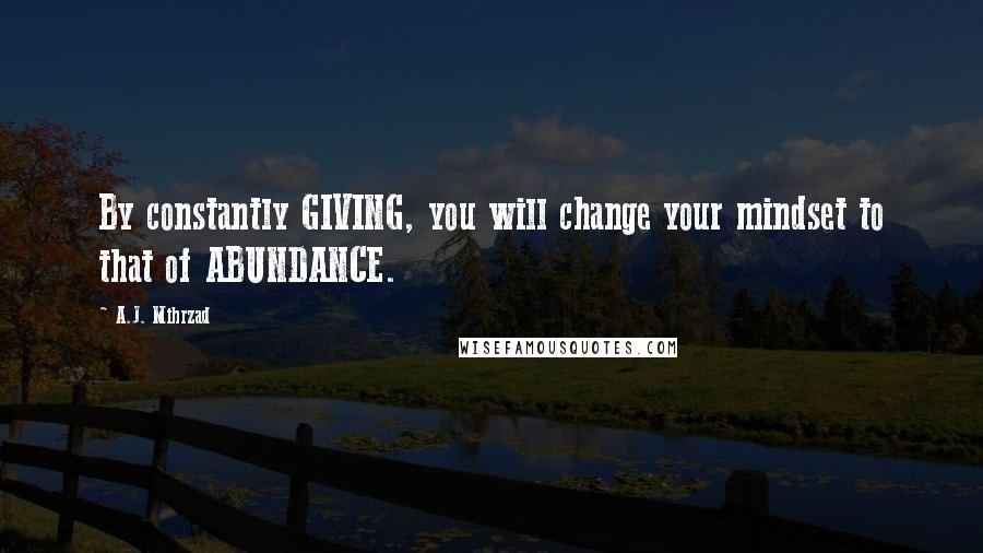 A.J. Mihrzad Quotes: By constantly GIVING, you will change your mindset to that of ABUNDANCE.