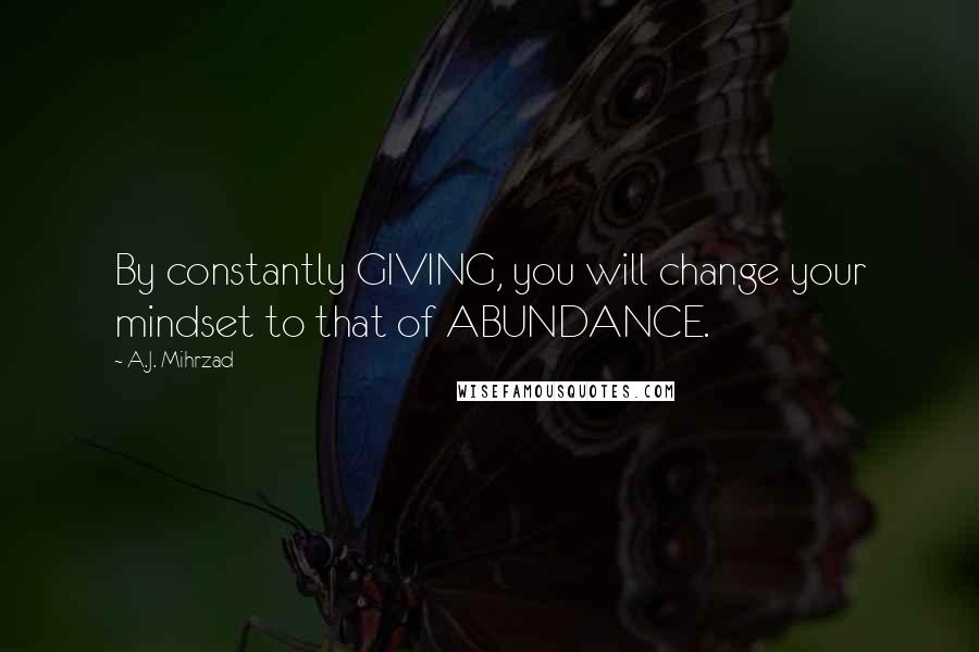 A.J. Mihrzad Quotes: By constantly GIVING, you will change your mindset to that of ABUNDANCE.