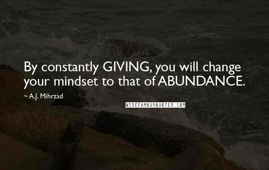 A.J. Mihrzad Quotes: By constantly GIVING, you will change your mindset to that of ABUNDANCE.