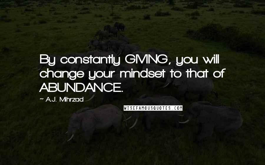 A.J. Mihrzad Quotes: By constantly GIVING, you will change your mindset to that of ABUNDANCE.