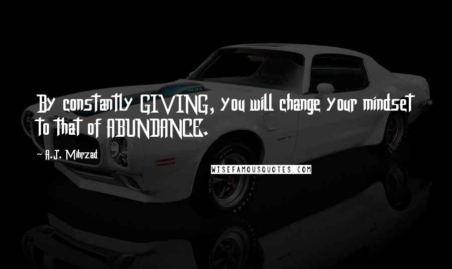 A.J. Mihrzad Quotes: By constantly GIVING, you will change your mindset to that of ABUNDANCE.