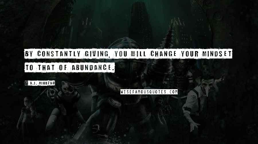 A.J. Mihrzad Quotes: By constantly GIVING, you will change your mindset to that of ABUNDANCE.