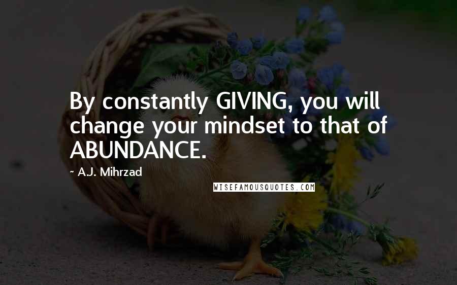 A.J. Mihrzad Quotes: By constantly GIVING, you will change your mindset to that of ABUNDANCE.