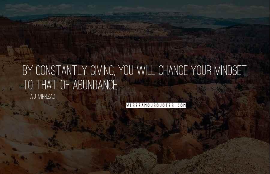 A.J. Mihrzad Quotes: By constantly GIVING, you will change your mindset to that of ABUNDANCE.