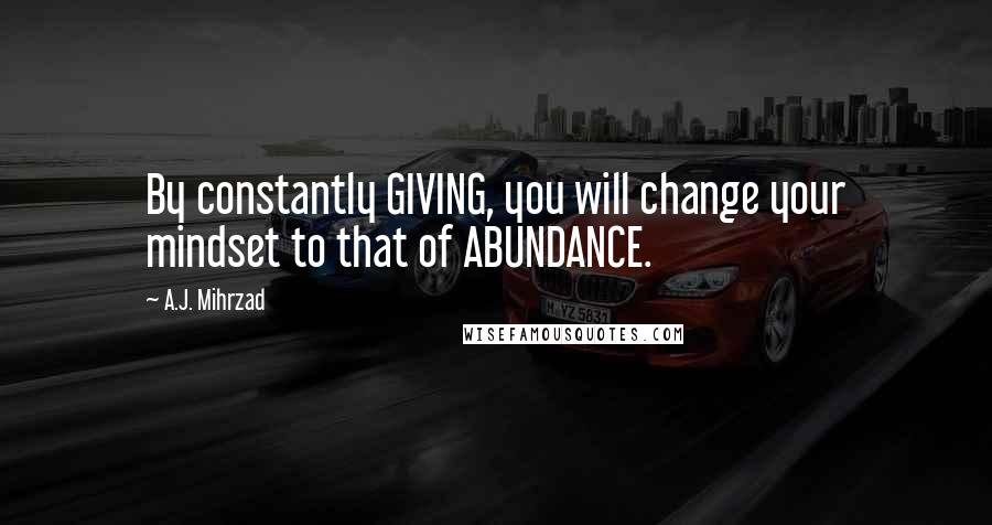 A.J. Mihrzad Quotes: By constantly GIVING, you will change your mindset to that of ABUNDANCE.