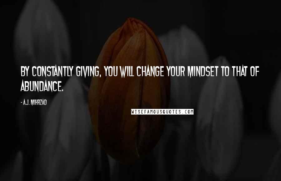 A.J. Mihrzad Quotes: By constantly GIVING, you will change your mindset to that of ABUNDANCE.