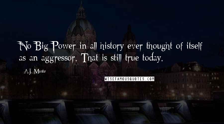 A.J. Muste Quotes: No Big Power in all history ever thought of itself as an aggressor. That is still true today.