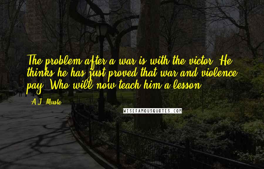 A.J. Muste Quotes: The problem after a war is with the victor. He thinks he has just proved that war and violence pay. Who will now teach him a lesson?