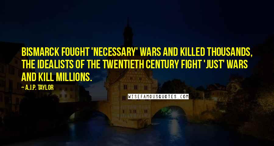 A.J.P. Taylor Quotes: Bismarck fought 'necessary' wars and killed thousands, the idealists of the twentieth century fight 'just' wars and kill millions.