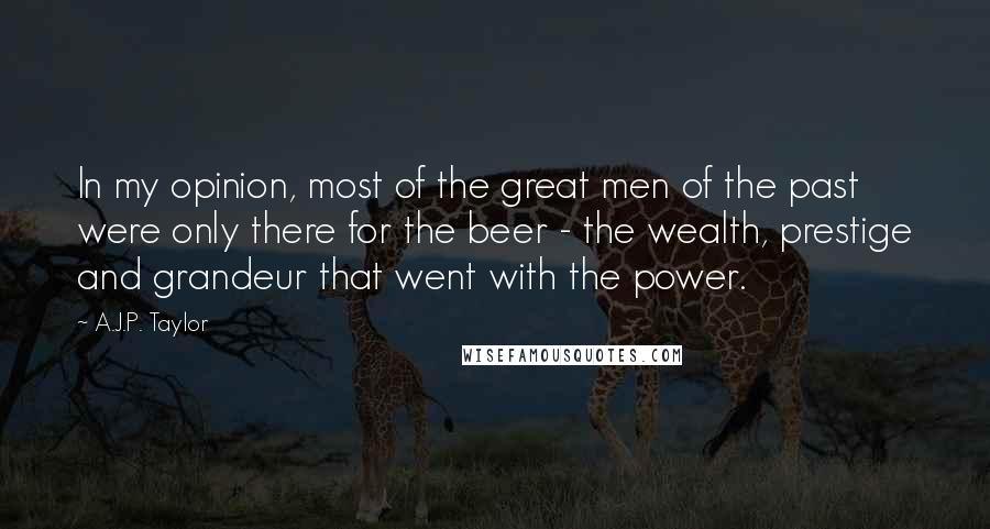 A.J.P. Taylor Quotes: In my opinion, most of the great men of the past were only there for the beer - the wealth, prestige and grandeur that went with the power.