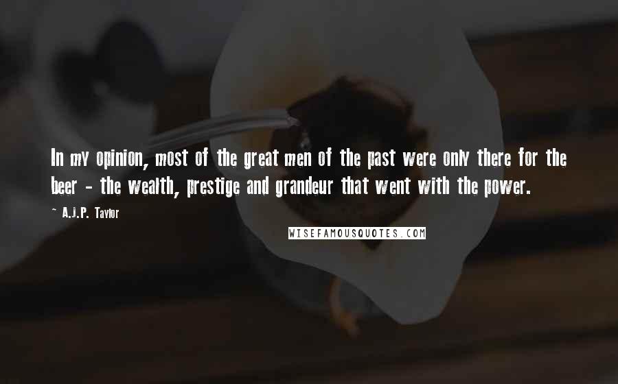 A.J.P. Taylor Quotes: In my opinion, most of the great men of the past were only there for the beer - the wealth, prestige and grandeur that went with the power.